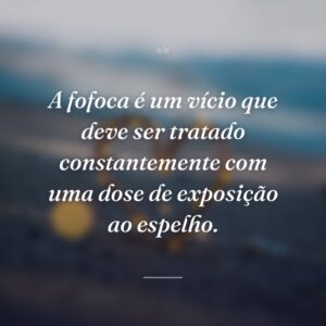 A fofoca é um vício que deve ser tratado constantemente com uma dose de exposição ao espelho.
