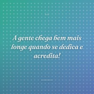 A gente chega bem mais longe quando se dedica e acredita!