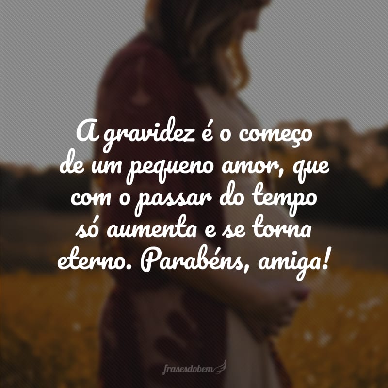 A gravidez é o começo de um pequeno amor, que com o passar do tempo só aumenta e se torna eterno. Parabéns, amiga!