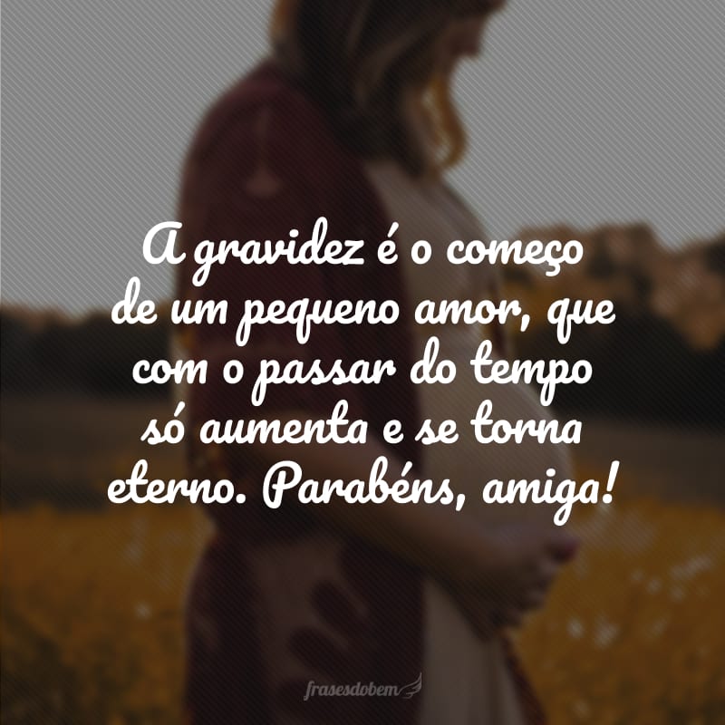 A gravidez é o começo de um pequeno amor, que com o passar do tempo só aumenta e se torna eterno. Parabéns, amiga!