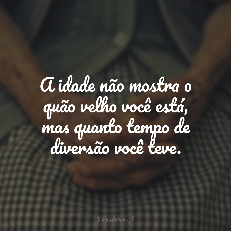 A idade não mostra o quão velho você está, mas quanto tempo de diversão você teve.