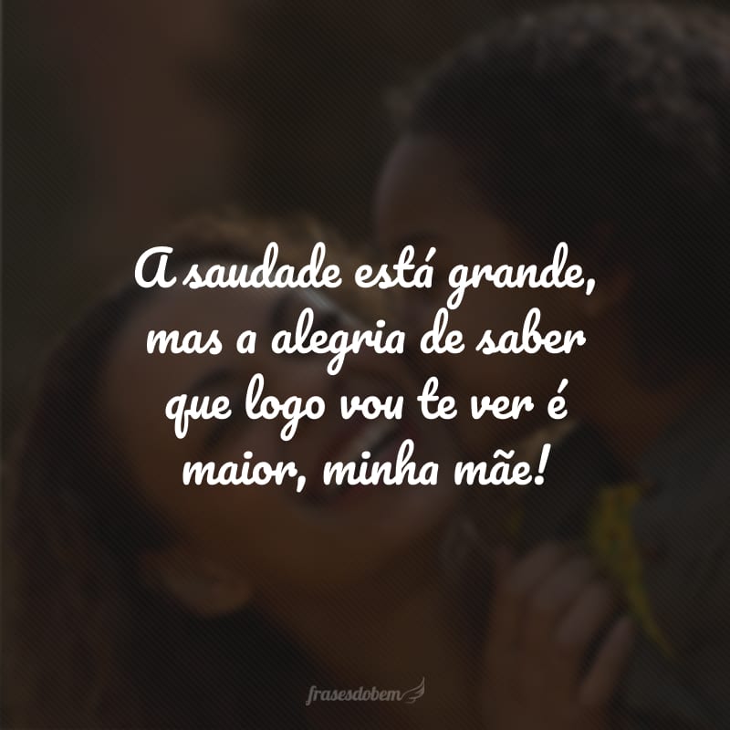 A saudade está grande, mas a alegria de saber que logo vou te ver é maior, minha mãe!