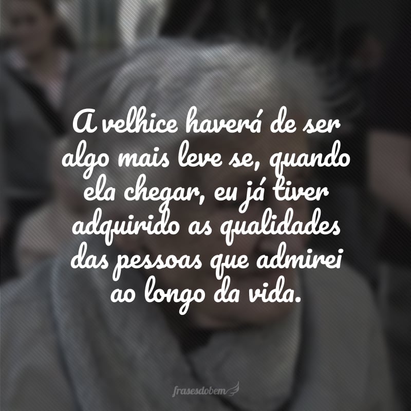 A velhice haverá de ser algo mais leve se, quando ela chegar, eu já tiver adquirido as qualidades das pessoas que admirei ao longo da vida.