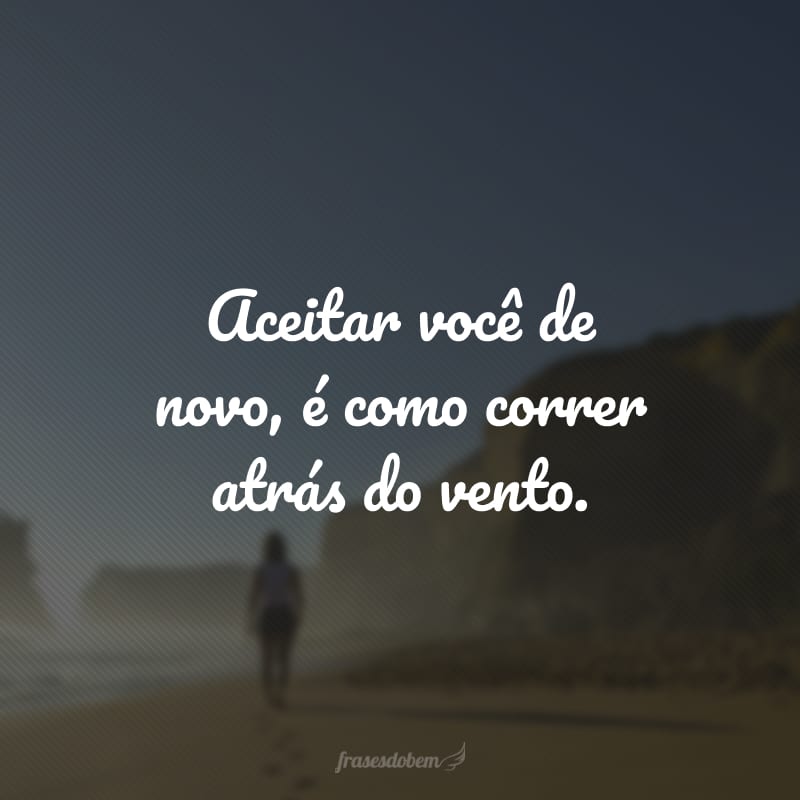 Aceitar você de novo, é como correr atrás do vento.