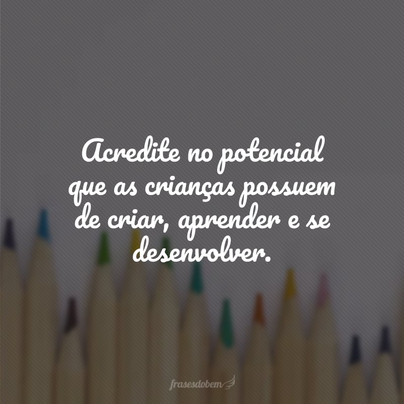 Acredite no potencial que as crianças possuem de criar, aprender e se desenvolver.