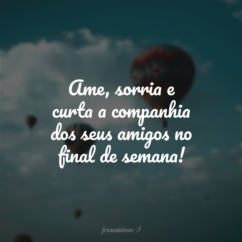 Ame, sorria e curta a companhia dos seus amigos no final de semana!