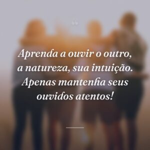Aprenda a ouvir o outro, a natureza, sua intuição. Apenas mantenha seus ouvidos atentos!