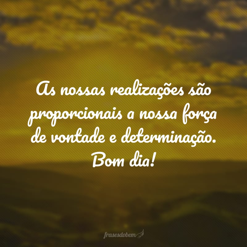 As nossas realizações são proporcionais a nossa força de vontade e determinação. Bom dia!