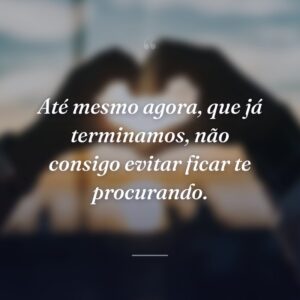 Até mesmo agora, que já terminamos, não consigo evitar ficar te procurando.