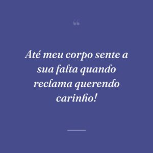 Até meu corpo sente a sua falta quando reclama querendo carinho!