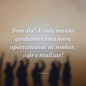 Bom dia! A cada manhã ganhamos uma nova oportunidade de sonhar, agir e realizar!