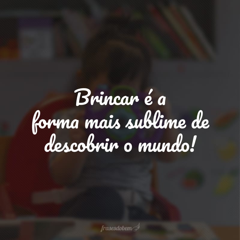 Brincar é a forma mais sublime de descobrir o mundo!