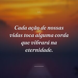 Cada ação de nossas vidas toca alguma corda que vibrará na eternidade.