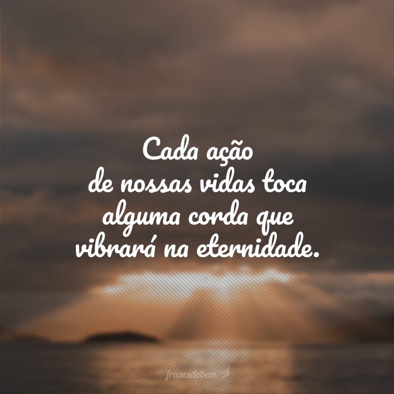 Cada ação de nossas vidas toca alguma corda que vibrará na eternidade.