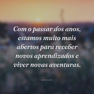 Com o passar dos anos, estamos muito mais abertos para receber novos aprendizados e viver novas aventuras.