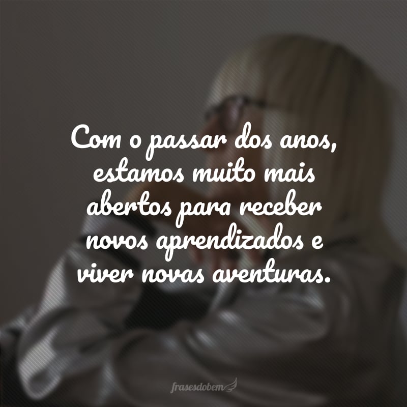 Com o passar dos anos, estamos muito mais abertos para receber novos aprendizados e viver novas aventuras.