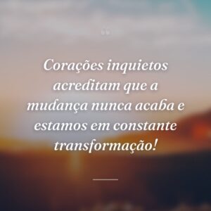 Corações inquietos acreditam que a mudança nunca acaba e estamos em constante transformação!