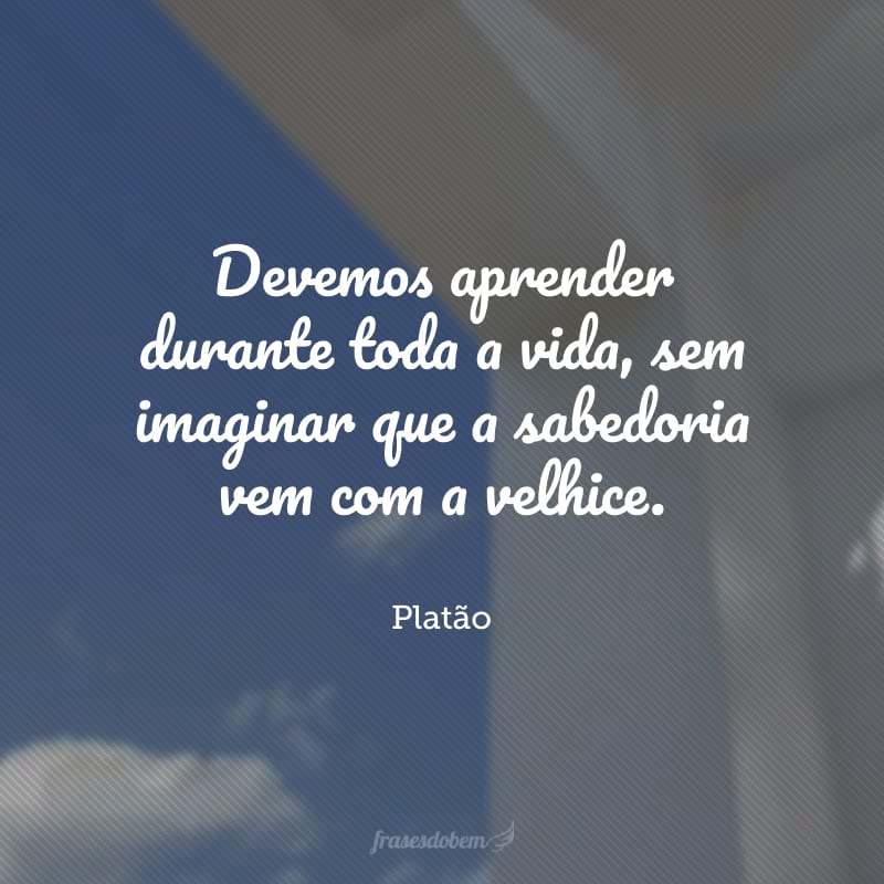 Devemos aprender durante toda a vida, sem imaginar que a sabedoria vem com a velhice.