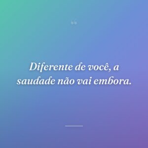 Diferente de você, a saudade não vai embora.