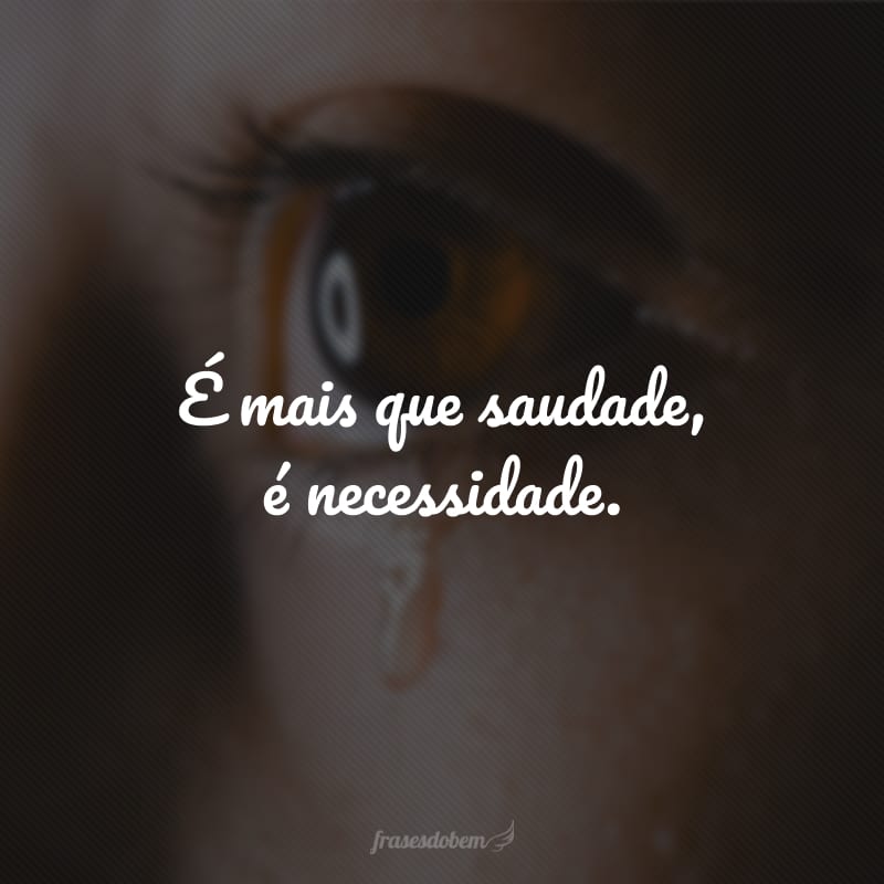 É mais que saudade, é necessidade.