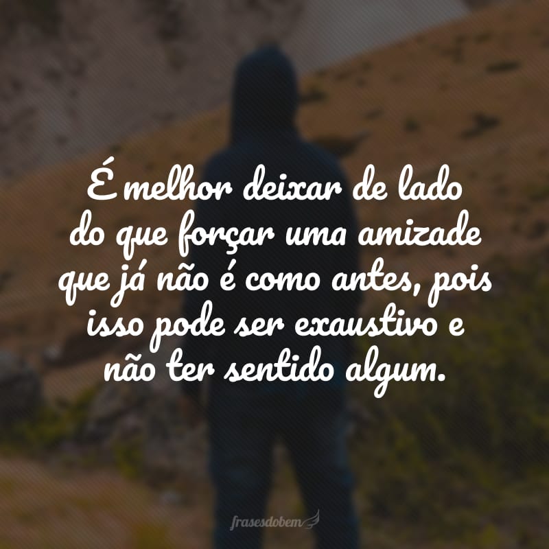 É melhor deixar de lado do que forçar uma amizade que já não é como antes, pois isso pode ser exaustivo e não ter sentido algum.