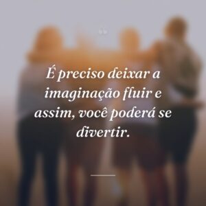 É preciso deixar a imaginação fluir e assim, você poderá se divertir.