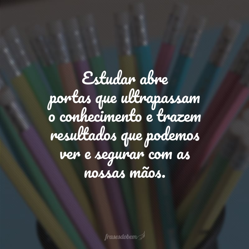 Estudar abre portas que ultrapassam o conhecimento e trazem resultados que podemos ver e segurar com as nossas mãos.