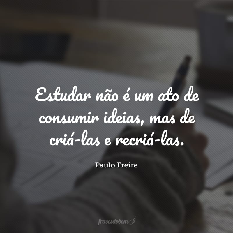 Estudar não é um ato de consumir ideias, mas de criá-las e recriá-las.