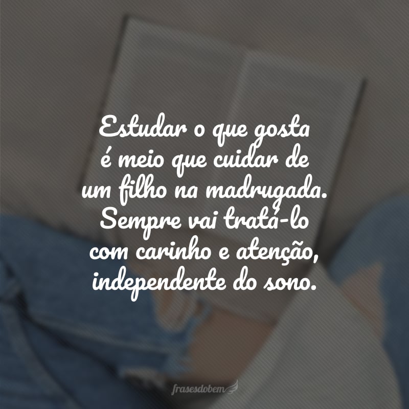 Estudar o que gosta é meio que cuidar de um filho na madrugada. Sempre vai tratá-lo com carinho e atenção, independente do sono.