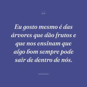 Eu gosto mesmo é das árvores que dão frutos e que nos ensinam que algo bom sempre pode sair de dentro de nós.