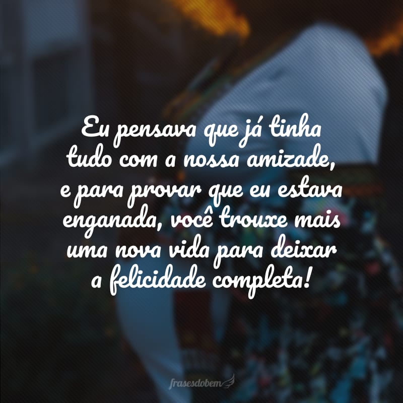 Eu pensava que já tinha tudo com a nossa amizade, e para provar que eu estava enganada, você trouxe mais uma nova vida para deixar a felicidade completa!