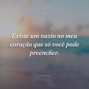 Existe um vazio no meu coração que só você pode preencher.