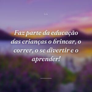 Faz parte da educação das crianças o brincar, o correr, o se divertir e o aprender!