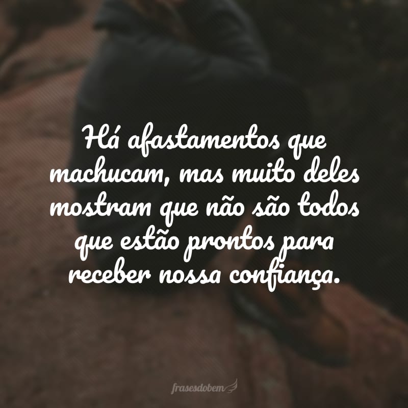 Há afastamentos que machucam, mas muito deles mostram que não são todos que estão prontos para receber nossa confiança.