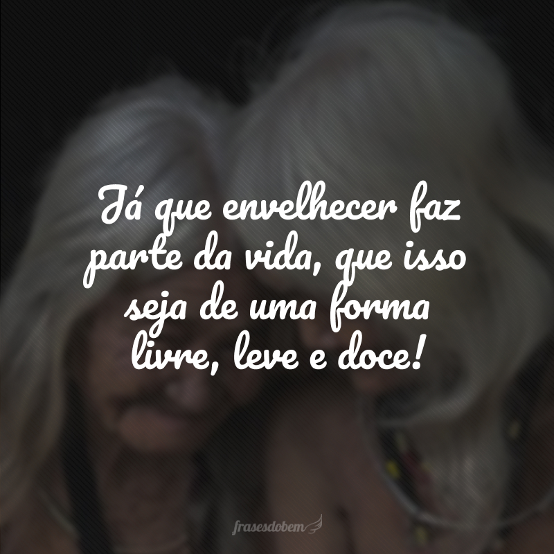 Já que envelhecer faz parte da vida, que isso seja de uma forma livre, leve e doce!