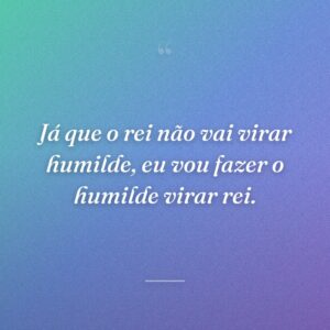 Já que o rei não vai virar humilde, eu vou fazer o humilde virar rei.