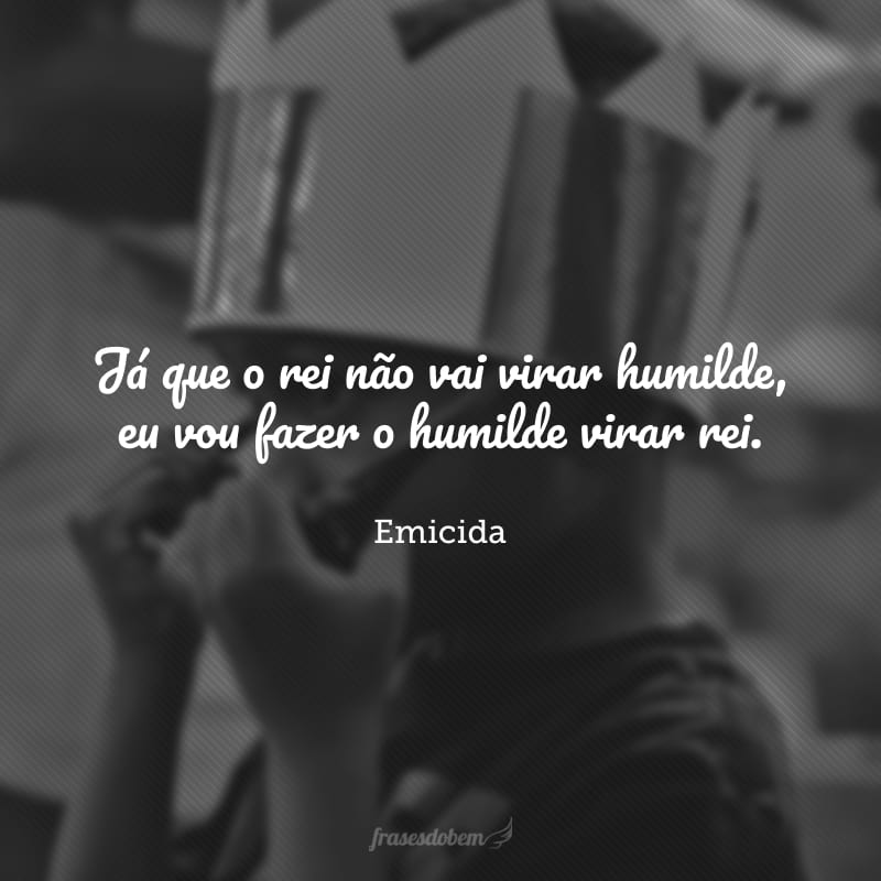 Já que o rei não vai virar humilde, eu vou fazer o humilde virar rei.