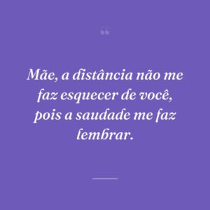 Mãe, a distância não me faz esquecer de você, pois a saudade me faz lembrar.