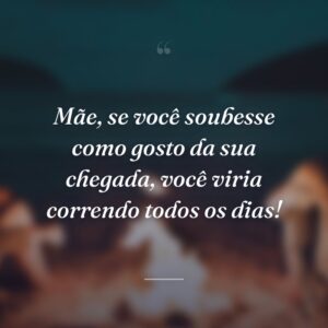 Mãe, se você soubesse como gosto da sua chegada, você viria correndo todos os dias!