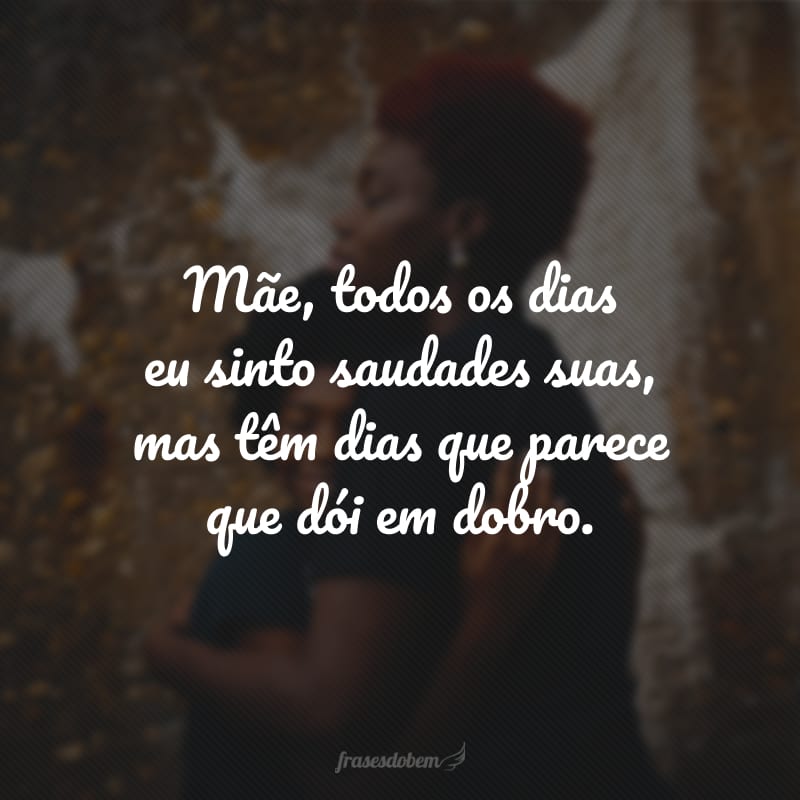 Mãe, todos os dias eu sinto saudades suas, mas têm dias que parece que dói em dobro. 