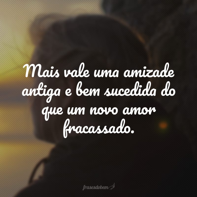 Mais vale uma amizade antiga e bem sucedida do que um novo amor fracassado.