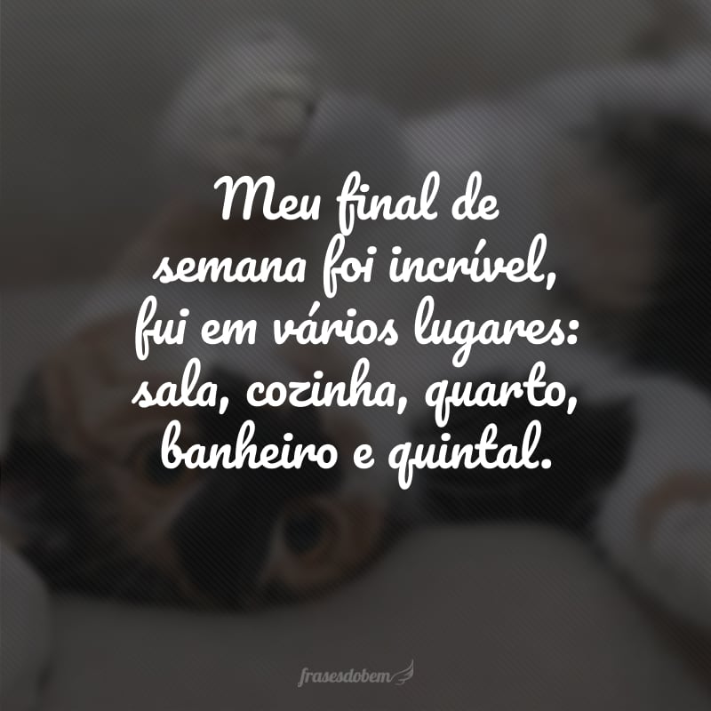 Meu final de semana foi incrível, fui em vários lugares: sala, cozinha, quarto, banheiro e quintal.