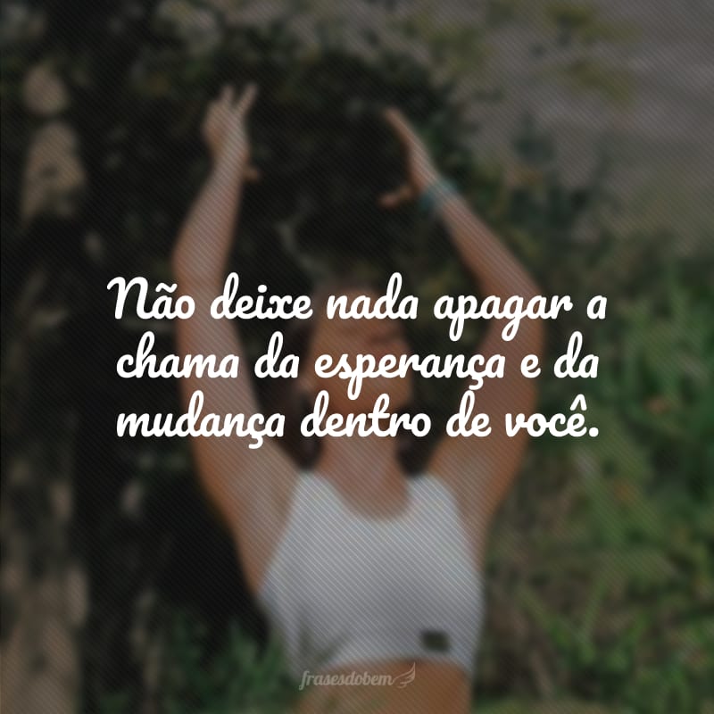 Não deixe nada apagar a chama da esperança e da mudança dentro de você.