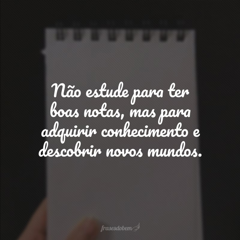 Não estude para ter boas notas, mas para adquirir conhecimento e descobrir novos mundos.