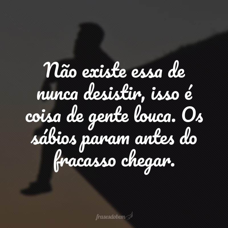 Não existe essa de nunca desistir, isso é coisa de gente louca. Os sábios param antes do fracasso chegar.