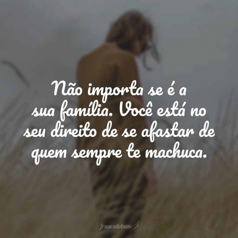 Não importa se é a sua família. Você está no seu direito de se afastar de quem sempre te machuca.