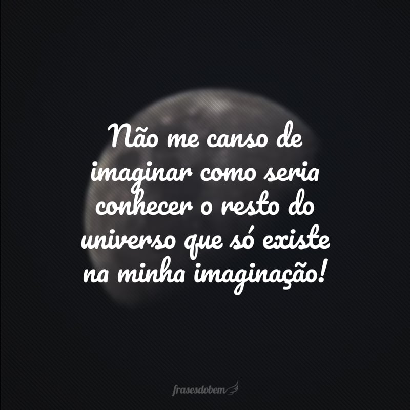 Não me canso de imaginar como seria conhecer o resto do universo que só existe na minha imaginação!