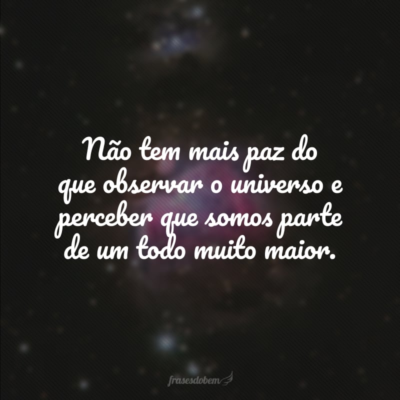 Não tem mais paz do que observar o universo e perceber que somos parte de um todo muito maior.