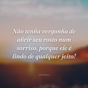 Não tenha vergonha de abrir seu rosto num sorriso, porque ele é lindo de qualquer jeito!