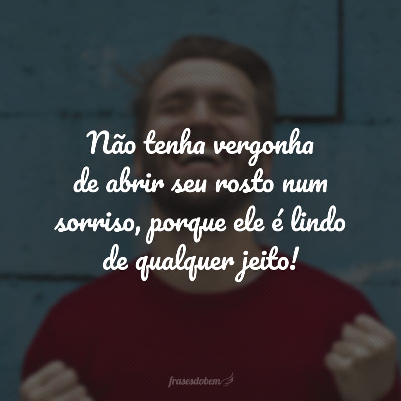 Não tenha vergonha de abrir seu rosto num sorriso, porque ele é lindo de qualquer jeito!